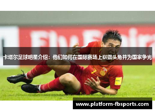 卡塔尔足球明星介绍：他们如何在国际赛场上崭露头角并为国家争光