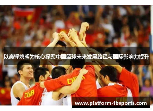以高锋姚明为核心探索中国篮球未来发展路径与国际影响力提升