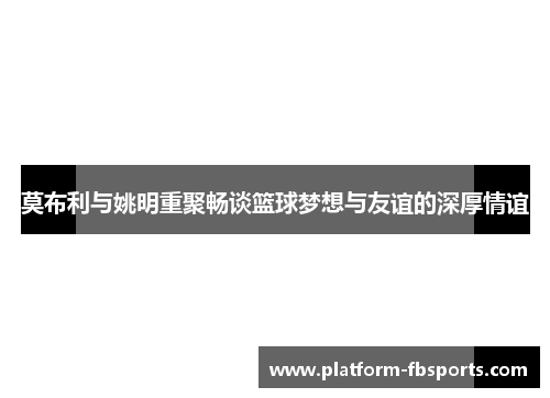 莫布利与姚明重聚畅谈篮球梦想与友谊的深厚情谊