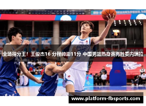 全场得分王！王俊杰16 分程帅澎11分 中国男篮热身赛再胜委内瑞拉